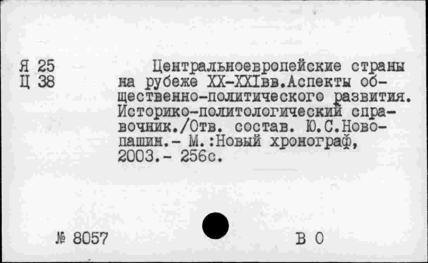 ﻿Я 25	Центральноевропейские страны
Ц 38 на рубеже ХХ-ХПвв. Аспекты общественно-политического развития. Историко-политологическии справочник./Отв. состав. Ю.С.Ново-пашин.- М.:Новый хронограф, 2003.- 256с.
$ 8057
В 0